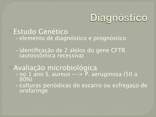 Diagnóstico
 Estudo Genético
   • elemento de diagnóstico e prognóstico

  • identiﬁcação de 2 alelos do gene CFTR
   (autossômica recessiva)

 Avaliação microbiológica
  • no 1 ano S. aureus --> P. aeruginosa (50 a
    80%)
  • culturas periódicas do escarro ou esfregaço de
    orofaringe
 