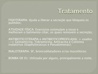 Tratamento
   FISIOTERAPIA: Ajuda a liberar a secreção que bloqueia os
    pulmões;

   ATIVIDADE FÍSICA: Exercícios estimulam a tosse e
    melhoram o batimento ciliar, os quais removem a secreção;

   ANTIBIOTICOTERAPIA e ANTIBIOTICOPROFILAXIA: + usados
    --> Gentamicina, Tobramicina, Amicacina e Colistina
    inalatórios (Staphylococcus e Pseudomonas);

   INALOTERAPIA: SF, broncodilatadores e/ou mucolíticos;

   BOMBA DE O2: Utilizada por alguns, principalmente a noite;
 