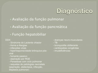 Diagnóstico
    • Avaliação da função pulmonar

    • Avaliação da função pancreática

    • Função hepatobiliar
DDX:                                     - doenças neuro-musculares
  - Síndrome do Lactente chiador         - TB
  - Asma e Alergias                      - bronquiolite obliterante
  - infecções virais                     - cardiopatias congênitas
  - hiperresponsividade brônquica pós-   - imudeficiências
  viral
  - fumante passivo
  - aspiração por RGE
  - Parasitose com ciclo pulmonar
  - sequelas de patologias neonatais
  (aspiração, atelectasia, infecção,
  displasia pulmonar)
 