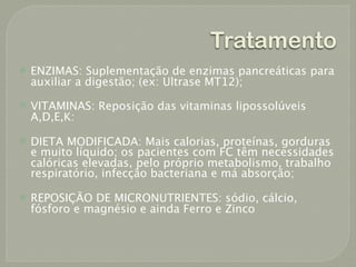 Tratamento
   ENZIMAS: Suplementação de enzimas pancreáticas para
    auxiliar a digestão; (ex: Ultrase MT12);
   VITAMINAS: Reposição das vitaminas lipossolúveis
    A,D,E,K:

   DIETA MODIFICADA: Mais calorias, proteínas, gorduras
    e muito líquido; os pacientes com FC têm necessidades
    calóricas elevadas, pelo próprio metabolismo, trabalho
    respiratório, infecção bacteriana e má absorção;

   REPOSIÇÃO DE MICRONUTRIENTES: sódio, cálcio,
    fósforo e magnésio e ainda Ferro e Zinco
 