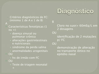 Diagnóstico
    •   Critérios diagnósticos de FC:
    •   (mínimo 1 de A e 1 de B)
                                         B
A
       Características fenotípicas (1        Cloro no suor> 60mEq/L em
        ou +)                                 2 dosagens
         • doença sinusal ou             OU
           pulmonar crônica                   identiﬁcação de 2 mutações
         • alterações gastrintestinais        p/ FC
           e nutricionais                OU
         • síndrome da perda salina           demonstração de alteração
         • anormalidades urogenitais          no transporte iônico no
       OU                                    epitélio nasal
         • hx de irmão com FC
       OU
         • Teste de triagem neonatal
           +
 