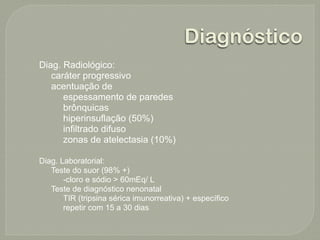 Diagnóstico
Diag. Radiológico:
   caráter progressivo
   acentuação de
      espessamento de paredes
      brônquicas
      hiperinsuflação (50%)
      infiltrado difuso
      zonas de atelectasia (10%)

Diag. Laboratorial:
   Teste do suor (98% +)
       -cloro e sódio > 60mEq/ L
   Teste de diagnóstico nenonatal
       TIR (tripsina sérica imunorreativa) + específico
       repetir com 15 a 30 dias
 