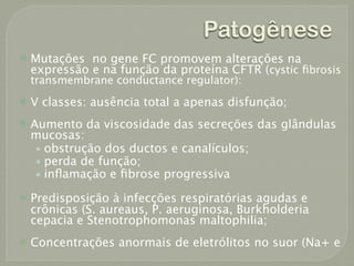 Patogênese
   Mutações no gene FC promovem alterações na
    expressão e na função da proteína CFTR (cystic ﬁbrosis
    transmembrane conductance regulator):
   V classes: ausência total a apenas disfunção;
   Aumento da viscosidade das secreções das glândulas
    mucosas:
     • obstrução dos ductos e canalículos;
     • perda de função;
     • inﬂamação e ﬁbrose progressiva

   Predisposição à infecções respiratórias agudas e
    crônicas (S. aureaus, P. aeruginosa, Burkholderia
    cepacia e Stenotrophomonas maltophilia;
   Concentrações anormais de eletrólitos no suor (Na+ e
 