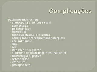 Complicações
   Pacientes mais velhos:
     • sinusopatia e polipose nasal
     • atelectasias
     • pneumotórax
     • hemoptise
     • bronquiectasias localizadas
     • aspergilose broncopulmonar alérgicas
     • cor pulmonale
     • RGE
     • DM
     • intolerância à glicose
     • síndrome da obstrução intestinal distal
     • hemorragia digestiva
     • osteoporose
     • vasculites
     • prolapso retal
 