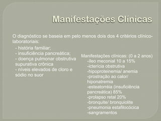 Manifestações Clínicas
O diagnóstico se baseia em pelo menos dois dos 4 critérios clínico-
laboratoriais:
  - história familiar;
  - insuficiência pancreática;
                               Manifestações clínicas: (0 a 2 anos)
  - doença pulmonar obstrutiva    -íleo meconial 10 a 15%
  supurativa crônica              -icterícia obstrutiva
  - níveis elevados de cloro e    -hipoproteinemia/ anemia
  sódio no suor                   -prostração ao calor/
                                  hiponatremia
                                  -esteatorréia (insuficiência
                                  pancreática) 85%
                                  -prolapso retal 20%
                                  -bronquite/ bronquiolite
                                  -pneumonia estafilocócica
                                  -sangramentos
 