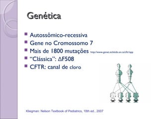 GenéticaGenética
 Autossômico-recessiva
 Gene no Cromossomo 7
 Mais de 1800 mutações http://www.genet.sickkids.on.ca/cftr/app
 “Clássica”: ΔF508
 CFTR: canal de cloro
Kliegman: Nelson Textbook of Pediatrics, 18th ed., 2007
 