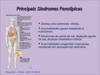 Principais Síndromes FenotípicasPrincipais Síndromes Fenotípicas
 Doença sino-pulmonar crônica.
 Anormalidades gastro-intestinais e
nutricionais.
 Síndromes de perda de sal: depleção aguda
de sal, alcalose metabólica crônica.
 Anormalidades urogenitais masculinas,
resultando em azoospermia obstrutiva.
Rosenstein. J Pediatr. 1998;132:389-95
 