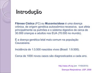 IntroduçãoIntrodução
http://www.cff.org (em 17/05/2010)
Fibrose Cística (FC) ou Mucoviscidose é uma doença
crônica, de origem genética autossômico-recessiva, que afeta
principalmente os pulmões e o sistema digestivo de cerca de
30.000 crianças e adultos nos EUA (70.000 no mundo).
É a doença genética letal mais comum na população
Caucasiana.
Incidência de 1:3.500 nascidos vivos (Brasil: 1:9.500).
Cerca de 1000 novos casos são diagnosticados a cada ano.
Doenças Respiratórias. USP, 2008
 