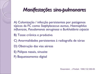 Manifestações sino-pulmonaresManifestações sino-pulmonares
A) Colonização / infecção persistentes por patógenos
típicos da FC como Staphylococcus aureus, Haemophilus
influenzae, Pseudomonas aeruginosa e Burkholderia cepacia
B) Tosse crônica e produtiva
C) Anormalidades persistentes à radiografia de tórax
D) Obstrução das vias aéreas
E) Pólipos nasais, sinusite
F) Baqueteamento digital
Rosenstein. J Pediatr. 1998;132:389-95
 