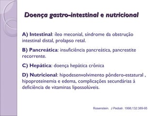 A) Intestinal: íleo meconial, síndrome da obstrução
intestinal distal, prolapso retal.
B) Pancreática: insuficiência pancreática, pancreatite
recorrente.
C) Hepática: doença hepática crônica
D) Nutricional: hipodesenvolvimento pôndero-estatural ,
hipoproteinemia e edema, complicações secundárias à
deficiência de vitaminas lipossolúveis.
Doença gastro-intestinal e nutricionalDoença gastro-intestinal e nutricional
Rosenstein. J Pediatr. 1998;132:389-95
 