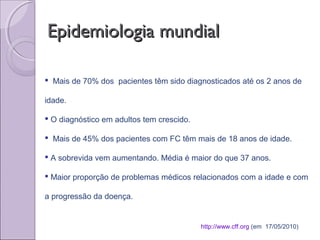 Epidemiologia mundialEpidemiologia mundial
http://www.cff.org (em 17/05/2010)
 Mais de 70% dos pacientes têm sido diagnosticados até os 2 anos de
idade.
 O diagnóstico em adultos tem crescido.
 Mais de 45% dos pacientes com FC têm mais de 18 anos de idade.
 A sobrevida vem aumentando. Média é maior do que 37 anos.
 Maior proporção de problemas médicos relacionados com a idade e com
a progressão da doença.
 