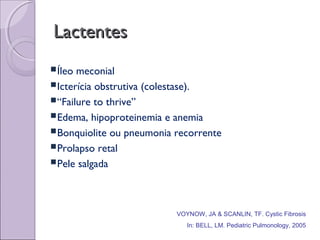 LactentesLactentes
Íleo meconial
Icterícia obstrutiva (colestase).
“Failure to thrive”
Edema, hipoproteinemia e anemia
Bonquiolite ou pneumonia recorrente
Prolapso retal
Pele salgada
VOYNOW, JA & SCANLIN, TF. Cystic Fibrosis
In: BELL, LM. Pediatric Pulmonology, 2005
 
