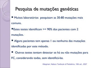 Pesquisa de mutações genéticasPesquisa de mutações genéticas
 Muitos laboratórios pesquisam as 30-80 mutações mais
comuns.
Estes testes identificam >= 90% dos pacientes com 2
mutações.
 Alguns pacientes tem apenas 1 ou nenhuma das mutações
identificadas por este método.
 Outros testes tentam detectar se há ou não mutações para
FC, considerando todas, sem identificá-las.
Kliegman: Nelson Textbook of Pediatrics, 18th ed., 2007
 