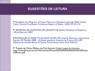 Guidelines for Diagnosis of Cystic Fibrosis in Newborns through Older Adults:
Cystic Fibrosis Foundation Consensus Report (J Pediatr. 2008;153:S4-S14)
 BEHRMAN, RE; KLIEGMAN, RM; JENSON, HB. Nelson Textbook of Pediatrics,
18th
ed, Elservier, 2007.
RODRIGUES, JC;ADEE, FV; DA SILVA FILHO, LVR (coord). Doenças respiratórias.
Barueri, SP: Manole, 2008 – (Coleção pediatria. Instituto da Criança HC-USP.
Editores da coleção Benita G. Soares Schvartzman, PauloTaufi Maluf Jr.)
 Tratado de Clínica Médica, do Prof.Antonio Carlos Lopes, da Unicamp:
http://www.fibrocis.com.br/informativo/Fibrose%20%20%20%20%20%20c%EDstica
%20Livro.pdf
SUGESTÕES DE LEITURA
 