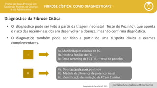 portaldeboaspraticas.iff.fiocruz.br
FIBROSE CÍSTICA: COMO DIAGNOSTICAR?
Diagnóstico da Fibrose Cística
• O diagnóstico pode ser feito a partir da triagem neonatal ( Teste do Pezinho), que aponta
o risco dos recém-nascidos em desenvolver a doença, mas não confirma diagnóstico.
• O diagnóstico também pode ser feito a partir de uma suspeita clínica e exames
complementares.
Adaptado de Farrel et al, 2017.
I
II
Ia. Manifestações clínicas de FC
Ib. História familiar de FC
Ic. Teste screening da FC (TIR) – teste do pezinho
IIa. Dois testes de suor positivos
IIb. Medida da diferença de potencial nasal
IIc. Identificação de mutação da FC em 2 alelos
 