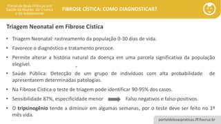 portaldeboaspraticas.iff.fiocruz.br
FIBROSE CÍSTICA: COMO DIAGNOSTICAR?
Triagem Neonatal em Fibrose Cística
• Triagem Neonatal: rastreamento da população 0-30 dias de vida.
• Favorece o diagnóstico e tratamento precoce.
• Permite alterar a história natural da doença em uma parcela significativa da população
elegível.
• Saúde Pública: Detecção de um grupo de indivíduos com alta probabilidade de
apresentarem determinadas patologias.
• Na Fibrose Cística o teste de triagem pode identificar 90-95% dos casos.
• Sensibilidade 87%, especificidade menor Falso negativos e falso-positivos.
• O tripsinogênio tende a diminuir em algumas semanas, por o teste deve ser feito no 1º
mês vida.
 