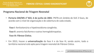 portaldeboaspraticas.iff.fiocruz.br
FIBROSE CÍSTICA: COMO DIAGNOSTICAR?
• Portaria GM/MS n0 822, 6 de junho de 2001: PNTN em âmbito de SUS 3 fases, de
acordo com o nível de organização e de cobertura de cada estado.
Fase I: fenilcetonúria e hipotireoidismo congênito.
Fase II: anemia falciforme e outras hemoglobinopatias.
Fase III: Fibrose Cística.
• Em 2013, houve a universalização da fase II e da fase III, sendo assim, todo o
território nacional está apto para triagem neonatal de Fibrose Cística.
Programa Nacional de Triagem Neonatal
BRASIL, 2017.
 