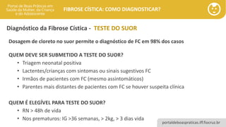 portaldeboaspraticas.iff.fiocruz.br
FIBROSE CÍSTICA: COMO DIAGNOSTICAR?
Diagnóstico da Fibrose Cística - TESTE DO SUOR
Dosagem de cloreto no suor permite o diagnóstico de FC em 98% dos casos
QUEM DEVE SER SUBMETIDO A TESTE DO SUOR?
• Triagem neonatal positiva
• Lactentes/crianças com sintomas ou sinais sugestivos FC
• Irmãos de pacientes com FC (mesmo assintomáticos)
• Parentes mais distantes de pacientes com FC se houver suspeita clínica
QUEM É ELEGÍVEL PARA TESTE DO SUOR?
• RN > 48h de vida
• Nos prematuros: IG >36 semanas, > 2kg, > 3 dias vida
 