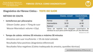 portaldeboaspraticas.iff.fiocruz.br
FIBROSE CÍSTICA: COMO DIAGNOSTICAR?
Diagnóstico da Fibrose Cística - TESTE DO SUOR
MÉTODO DE COLETA
• Iontoforese por pilocarpina
Gibson Cooke: peso > 75mg de suor
Wescor Macroduct: volume >15μL
• Tempo de coleta: mínimo 20 minutos e máximo 30 minutos
Amostras com suor insuficiente: < 5% do total coletado
Resultados falso positivos (diagnóstico diferencial)
Resultados falso negativos (Coleta inadequada da amostra, questões técnicas)
Athanazio et al, 2017
 