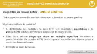 portaldeboaspraticas.iff.fiocruz.br
FIBROSE CÍSTICA: COMO DIAGNOSTICAR?
Todos os pacientes com fibrose cística devem ser submetidos ao exame genético
Qual a importância de realizá-lo?
• A identificação das mutações no gene CFTR tem implicações prognósticas e de
planejamento familiar, permitindo o diagnóstico da fibrose cística.
• Além disso, existem drogas que atuam em mutações específicas (corretores e
potencializadores da proteína CFTR), sendo algumas aprovadas em diversos países e
outras em desenvolvimento.
• Definição de casos duvidosos.
Diagnóstico da Fibrose Cística - ANÁLISE GENÉTICA
 