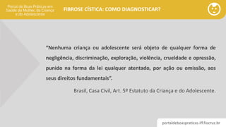 portaldeboaspraticas.iff.fiocruz.br
FIBROSE CÍSTICA: COMO DIAGNOSTICAR?
“Nenhuma criança ou adolescente será objeto de qualquer forma de
negligência, discriminação, exploração, violência, crueldade e opressão,
punido na forma da lei qualquer atentado, por ação ou omissão, aos
seus direitos fundamentais”.
Brasil, Casa Civil, Art. 5º Estatuto da Criança e do Adolescente.
 