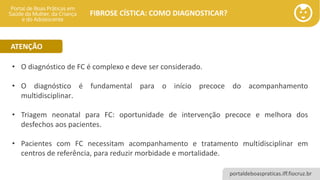 portaldeboaspraticas.iff.fiocruz.br
FIBROSE CÍSTICA: COMO DIAGNOSTICAR?
• O diagnóstico de FC é complexo e deve ser considerado.
• O diagnóstico é fundamental para o início precoce do acompanhamento
multidisciplinar.
• Triagem neonatal para FC: oportunidade de intervenção precoce e melhora dos
desfechos aos pacientes.
• Pacientes com FC necessitam acompanhamento e tratamento multidisciplinar em
centros de referência, para reduzir morbidade e mortalidade.
ATENÇÃO
 
