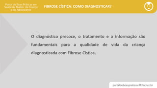 portaldeboaspraticas.iff.fiocruz.br
FIBROSE CÍSTICA: COMO DIAGNOSTICAR?
O diagnóstico precoce, o tratamento e a informação são
fundamentais para a qualidade de vida da criança
diagnosticada com Fibrose Cística.
 