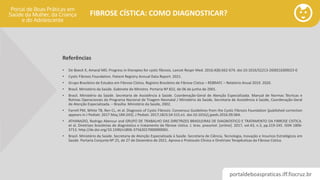 portaldeboaspraticas.iff.fiocruz.br
FIBROSE CÍSTICA: COMO DIAGNOSTICAR?
Referências
• De Boeck K, Amaral MD. Progress in therapies for cystic fibrosis. Lancet Respir Med. 2016;4(8):662-674. doi:10.1016/S2213-2600(16)00023-0
• Cystic Fibrosis Foundation. Patient Registry Annual Data Report. 2021.
• Grupo Brasileiro de Estudos em Fibrose Cística. Registro Brasileiro de Fibrose Cística – REBRAFC – Relatório Anual 2019. 2020.
• Brasil. Ministério da Saúde. Gabinete do Ministro. Portaria Nº 822, de 06 de junho de 2001.
• Brasil. Ministério da Saúde. Secretaria de Assistência à Saúde. Coordenação-Geral de Atenção Especializada. Manual de Normas Técnicas e
Rotinas Operacionais do Programa Nacional de Triagem Neonatal / Ministério da Saúde, Secretaria de Assistência à Saúde, Coordenação-Geral
de Atenção Especializada. – Brasília: Ministério da Saúde, 2002.
• Farrell PM, White TB, Ren CL, et al. Diagnosis of Cystic Fibrosis: Consensus Guidelines from the Cystic Fibrosis Foundation [published correction
appears in J Pediatr. 2017 May;184:243]. J Pediatr. 2017;181S:S4-S15.e1. doi:10.1016/j.jpeds.2016.09.064.
• ATHANAZIO, Rodrigo Abensur and GRUPO DE TRABALHO DAS DIRETRIZES BRASILEIRAS DE DIAGNOSTICO E TRATAMENTO DA FIBROSE CISTICA.
et al. Diretrizes brasileiras de diagnóstico e tratamento da fibrose cística. J. bras. pneumol. [online]. 2017, vol.43, n.3, pp.219-245. ISSN 1806-
3713. http://dx.doi.org/10.1590/s1806-37562017000000065.
• Brasil. Ministério da Saúde. Secretaria de Atenção Especializada à Saúde. Secretaria de Ciência, Tecnologia, Inovação e Insumos Estratégicos em
Saúde. Portaria Conjunta Nº 25, de 27 de Dezembro de 2021. Aprova o Protocolo Clínico e Diretrizes Terapêuticas da Fibrose Cística.
 