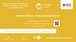 ATENÇÃO À
CRIANÇA
portaldeboaspraticas.iff.fiocruz.br
Material de 04 de novembro de 2022
Disponível em: portaldeboaspraticas.iff.fiocruz.br
Eixo: Atenção à Criança
Aprofunde seus conhecimentos acessando artigos disponíveis na biblioteca do Portal.
FIBROSE CÍSTICA: COMO DIAGNOSTICAR?
 