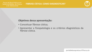 portaldeboaspraticas.iff.fiocruz.br
FIBROSE CÍSTICA: COMO DIAGNOSTICAR?
Objetivos dessa apresentação:
• Conceituar fibrose cística;
• Apresentar a fisiopatologia e os critérios diagnósticos da
fibrose cística.
 