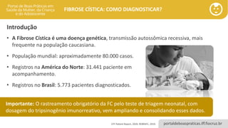 portaldeboaspraticas.iff.fiocruz.br
FIBROSE CÍSTICA: COMO DIAGNOSTICAR?
Introdução
• A Fibrose Cística é uma doença genética, transmissão autossômica recessiva, mais
frequente na população caucasiana.
• População mundial: aproximadamente 80.000 casos.
• Registros na América do Norte: 31.441 paciente em
acompanhamento.
• Registros no Brasil: 5.773 pacientes diagnosticados.
CFF Patient Report, 2020; REBRAFC, 2019.
Importante: O rastreamento obrigatório da FC pelo teste de triagem neonatal, com
dosagem do tripsinogênio imunorreativo, vem ampliando e consolidando esses dados.
 