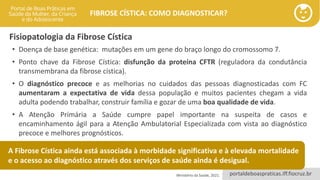 portaldeboaspraticas.iff.fiocruz.br
FIBROSE CÍSTICA: COMO DIAGNOSTICAR?
Fisiopatologia da Fibrose Cística
Ministério da Saúde, 2021.
• Doença de base genética: mutações em um gene do braço longo do cromossomo 7.
• Ponto chave da Fibrose Cística: disfunção da proteína CFTR (reguladora da condutância
transmembrana da fibrose cística).
• O diagnóstico precoce e as melhorias no cuidados das pessoas diagnosticadas com FC
aumentaram a expectativa de vida dessa população e muitos pacientes chegam a vida
adulta podendo trabalhar, construir família e gozar de uma boa qualidade de vida.
• A Atenção Primária a Saúde cumpre papel importante na suspeita de casos e
encaminhamento ágil para a Atenção Ambulatorial Especializada com vista ao diagnóstico
precoce e melhores prognósticos.
A Fibrose Cística ainda está associada à morbidade significativa e à elevada mortalidade
e o acesso ao diagnóstico através dos serviços de saúde ainda é desigual.
 