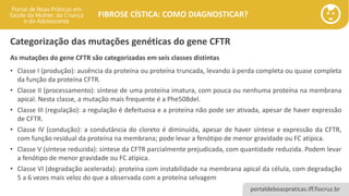 portaldeboaspraticas.iff.fiocruz.br
FIBROSE CÍSTICA: COMO DIAGNOSTICAR?
As mutações do gene CFTR são categorizadas em seis classes distintas
• Classe I (produção): ausência da proteína ou proteína truncada, levando à perda completa ou quase completa
da função da proteína CFTR.
• Classe II (processamento): síntese de uma proteína imatura, com pouca ou nenhuma proteína na membrana
apical. Nesta classe, a mutação mais frequente é a Phe508del.
• Classe III (regulação): a regulação é defeituosa e a proteína não pode ser ativada, apesar de haver expressão
de CFTR.
• Classe IV (condução): a condutância do cloreto é diminuída, apesar de haver síntese e expressão da CFTR,
com função residual da proteína na membrana; pode levar a fenótipo de menor gravidade ou FC atípica.
• Classe V (síntese reduzida): síntese da CFTR parcialmente prejudicada, com quantidade reduzida. Podem levar
a fenótipo de menor gravidade ou FC atípica.
• Classe VI (degradação acelerada): proteína com instabilidade na membrana apical da célula, com degradação
5 a 6 vezes mais veloz do que a observada com a proteína selvagem
Categorização das mutações genéticas do gene CFTR
 