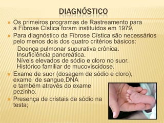 DIAGNÓSTICO
   Os primeiros programas de Rastreamento para
    a Fibrose Cística foram instituídos em 1979.
   Para diagnóstico da Fibrose Cística são necessários
    pelo menos dois dos quatro critérios básicos:
      Doença pulmonar supurativa crônica.
     Insuficiência pancreática.
     Níveis elevados de sódio e cloro no suor.
     Histórico familiar de mucoviscidose.
   Exame de suor (dosagem de sódio e cloro),
    exame de sangue,DNA
    e também através do exame                       do
    pezinho.
   Presença de cristais de sódio na
    testa;
 