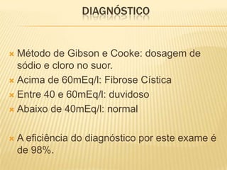 DIAGNÓSTICO


 Método de Gibson e Cooke: dosagem de
  sódio e cloro no suor.
 Acima de 60mEq/l: Fibrose Cística

 Entre 40 e 60mEq/l: duvidoso

 Abaixo de 40mEq/l: normal



   A eficiência do diagnóstico por este exame é
    de 98%.
 