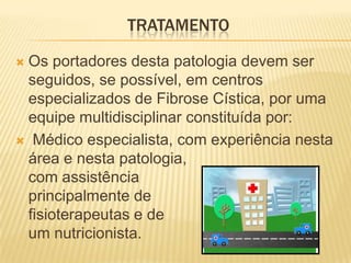 TRATAMENTO

Os portadores desta patologia devem ser
 seguidos, se possível, em centros
 especializados de Fibrose Cística, por uma
 equipe multidisciplinar constituída por:
 Médico especialista, com experiência nesta
 área e nesta patologia,
 com assistência
 principalmente de
 fisioterapeutas e de
 um nutricionista.
 