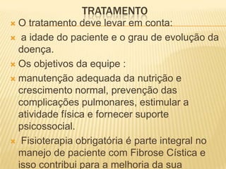 TRATAMENTO
 O tratamento deve levar em conta:
 a idade do paciente e o grau de evolução da
  doença.
 Os objetivos da equipe :

 manutenção adequada da nutrição e
  crescimento normal, prevenção das
  complicações pulmonares, estimular a
  atividade física e fornecer suporte
  psicossocial.
 Fisioterapia obrigatória é parte integral no
  manejo de paciente com Fibrose Cística e
  isso contribui para a melhoria da sua
 