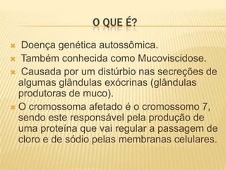 O QUE É?
  Doença genética autossômica.
 Também conhecida como Mucoviscidose.
 Causada por um distúrbio nas secreções de
  algumas glândulas exócrinas (glândulas
  produtoras de muco).
 O cromossoma afetado é o cromossomo 7,
  sendo este responsável pela produção de
  uma proteína que vai regular a passagem de
  cloro e de sódio pelas membranas celulares.
 