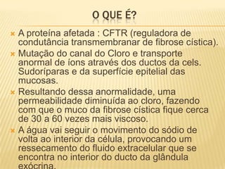 O QUE É?
 A proteína afetada : CFTR (reguladora de
  condutância transmembranar de fibrose cística).
 Mutação do canal do Cloro e transporte
  anormal de íons através dos ductos da cels.
  Sudoríparas e da superfície epitelial das
  mucosas.
 Resultando dessa anormalidade, uma
  permeabilidade diminuída ao cloro, fazendo
  com que o muco da fibrose cística fique cerca
  de 30 a 60 vezes mais viscoso.
 A água vai seguir o movimento do sódio de
  volta ao interior da célula, provocando um
  ressecamento do fluido extracelular que se
  encontra no interior do ducto da glândula
 