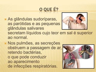 O QUE É?
 As glândulas sudoríparas,
  as parótidas e as pequenas
  glândulas salivares
  secretam líquidos cujo teor em sal é superior
  ao normal.
 Nos pulmões, as secreções
  obstruem a passagem de ar,
  retendo bactérias,
  o que pode conduzir
  ao aparecimento
  de infecções respiratórias.
 