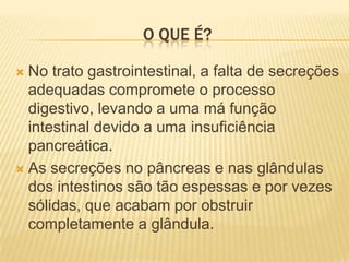 O QUE É?

 No trato gastrointestinal, a falta de secreções
  adequadas compromete o processo
  digestivo, levando a uma má função
  intestinal devido a uma insuficiência
  pancreática.
 As secreções no pâncreas e nas glândulas
  dos intestinos são tão espessas e por vezes
  sólidas, que acabam por obstruir
  completamente a glândula.
 