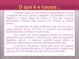 A fibrose cística é uma doença hereditária que causa
o acúmulo de muco denso e pegajoso nos pulmões, no trato
digestivo e outras áreas do corpo. É uma das doenças
pulmonares crônicas mais comuns em crianças e adultos
jovens.
Causada por um gene defeituoso que faz com que o
corpo produza muco. O muco se acumula nas passagens
respiratórias dos pulmões e no pâncreas.
Essa coleta de muco pegajoso resulta em infecções
pulmonares que colocam a vida em risco, além de problemas
digestivos graves. A doença também pode afetar as
glândulas sudoríparas e o sistema reprodutivo masculino.
A doença é recessiva, motivo pelo qual uma pessoa
com FC deve herdar dois genes FC defeituosos. A maioria das
crianças com FC é diagnosticada até 2 anos de idade.
 