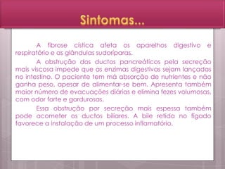 A fibrose cística afeta os aparelhos digestivo e
respiratório e as glândulas sudoríparas.
A obstrução dos ductos pancreáticos pela secreção
mais viscosa impede que as enzimas digestivas sejam lançadas
no intestino. O paciente tem má absorção de nutrientes e não
ganha peso, apesar de alimentar-se bem. Apresenta também
maior número de evacuações diárias e elimina fezes volumosas,
com odor forte e gordurosas.
Essa obstrução por secreção mais espessa também
pode acometer os ductos biliares. A bile retida no fígado
favorece a instalação de um processo inflamatório.
 