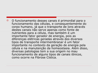

O funcionamento desses canais é primordial para o
funcionamento das células, e consequentemente do
corpo humano, já que o transporte de íons através
destes canais não serve apenas como fonte de
nutrientes para a célula, mas também é um
importante fator gerador de energia, pois as
diferenças elétricas geradas através dos diversos
tipos de transporte intermembranar é um fator
importante no contexto da geração de energia pela
célula e na manutenção da homeostasia. Além disso,
diversas patologias tem a sua origem no mau
funcionamento de alguns tipos de canais iônicos,
como ocorre na Fibrose Cística.

 