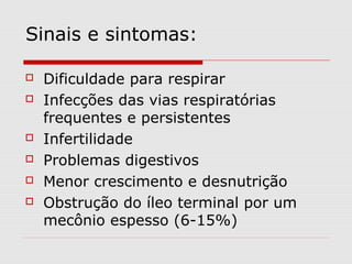 Sinais e sintomas:








Dificuldade para respirar
Infecções das vias respiratórias
frequentes e persistentes
Infertilidade
Problemas digestivos
Menor crescimento e desnutrição
Obstrução do íleo terminal por um
mecônio espesso (6-15%)

 