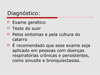 Diagnóstico:






Exame genético
Teste do suor
Pelos sintomas e pela cultura do
catarro
É recomendado que esse exame seja
aplicado em pessoas com doenças
respiratórias crônicas e persistentes,
como sinusite e bronquiectasias.

 