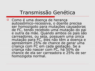 Transmissão Genética


Como é uma doença de herança
autossômico-recessiva, o doente precisa
ser homozigoto para mutações causadoras
de FC, tendo recebido uma mutação do pai
e outra da mãe. Quando ambos os pais são
carreadores, ou seja, possuem uma única
mutação para FC, eles não têm a doença e
apresentam 25% de chance de gerar uma
criança com FC em cada gestação. Se a
criança não nascer com FC, há 50% de
chance de ela ser carreadora e 25% de ser
homozigota normal.

 