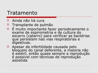 Tratamento






Ainda não há cura
Transplante de pulmão
É muito importante fazer periodicamente o
exame de espirometria e de cultura do
escarro (catarro) para verificar as bactérias
que persistem nas vias respiratórias e
digestivas.
Apesar da infertilidade causada pelo
bloqueio do canal deferente, a maioria não
é estéril, então quase sempre a reprodução
é possível com técnicas de reprodução
assistida

 