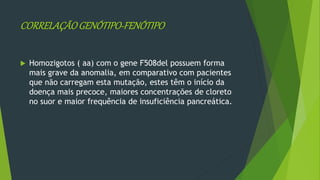 CORRELAÇÃOGENÓTIPO-FENÓTIPO
 Homozigotos ( aa) com o gene F508del possuem forma
mais grave da anomalia, em comparativo com pacientes
que não carregam esta mutação, estes têm o início da
doença mais precoce, maiores concentrações de cloreto
no suor e maior frequência de insuficiência pancreática.
 