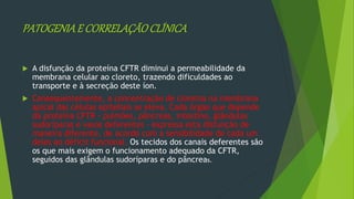 PATOGENIAE CORRELAÇÃOCLÍNICA
 A disfunção da proteína CFTR diminui a permeabilidade da
membrana celular ao cloreto, trazendo dificuldades ao
transporte e à secreção deste íon.
 Consequentemente, a concentração de cloretos na membrana
apical das células epiteliais se eleva. Cada órgão que depende
da proteína CFTR - pulmões, pâncreas, intestino, glândulas
sudoríparas e vasos deferentes - expressa esta disfunção de
maneira diferente, de acordo com a sensibilidade de cada um
deles ao déficit funcional. Os tecidos dos canais deferentes são
os que mais exigem o funcionamento adequado da CFTR,
seguidos das glândulas sudoríparas e do pâncreas.
 